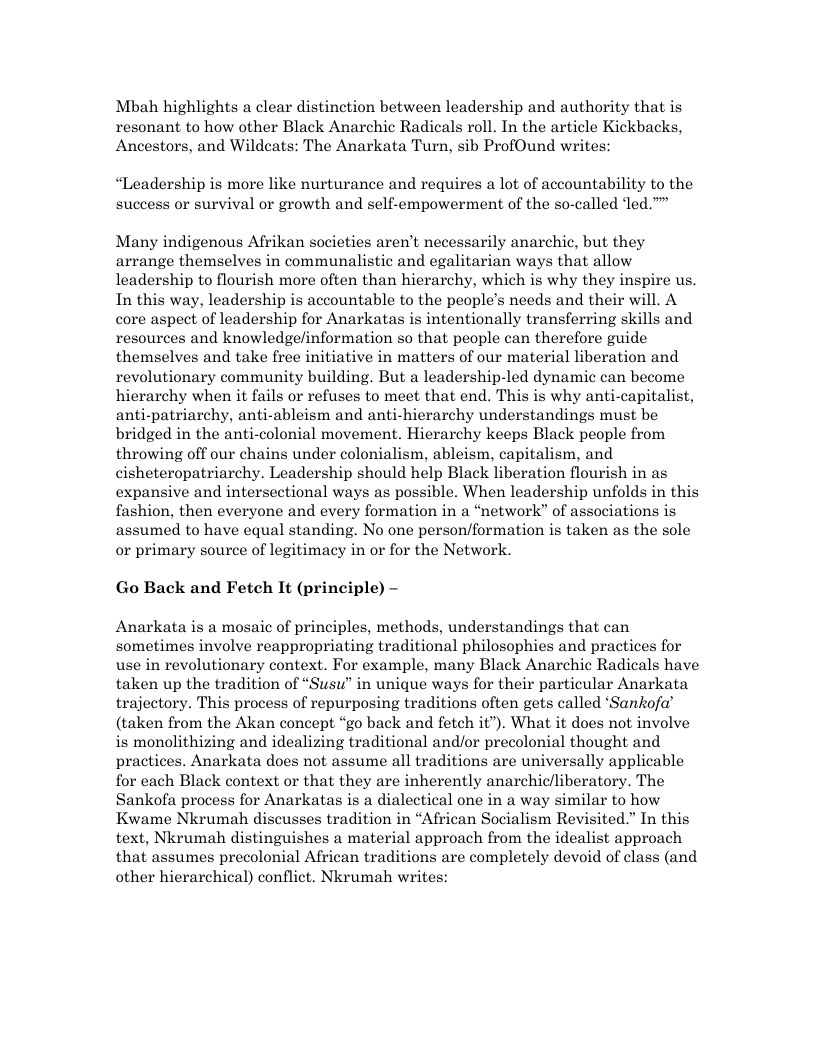 Mbah highlights a clear distinction between leadership and authority that is resonant to how other Black Anarchic Radicals roll. In the article Kickbacks, Ancestors, and Wildcats: The Anarkata Turn, sib ProfOund writes: “Leadership is more like nurturance and requires a lot of accountability to the success or survival or growth and self-empowerment of the so-called led.” Many indigenous Afrikan societies aren’t necessarily anarchic, but they arrange themselves in communalistic and egalitarian ways that allow leadership to flourish more often than hierarchy, which is why they inspire us. In this way, leadership is accountable to the people’s needs and their will. A core aspect of leadership for Anarkatas is intentionally transferring skills and resources and knowledge/information so that people can therefore guide themselves and take free initiative in matters of our material liberation and revolutionary community building. But a leadership-led dynamic can become hierarchy when it fails or refuses to meet that end. This is why anti-capitalist, anti-patriarchy, anti-ableism and anti-hierarchy understandings must be bridged in the anti-colonial movement. Hierarchy keeps Black people from throwing off our chains under colonialism, ableism, capitalism, and cisheteropatriarchy. Leadership should help Black liberation flourish in as expansive and intersectional ways as possible. When leadership unfolds in this fashion, then everyone and every formation in a “network” of associations is assumed to have equal standing. No one person/formation is taken as the sole or primary source of legitimacy in or for the Network. Go Back and Fetch It (principle) - Anarkata is a mosaic of principles, methods, understandings that can sometimes involve reappropriating traditional philosophies and practices for use in revolutionary context. For example, many Black Anarchic Radicals have taken up the tradition of “Susu” in unique ways for their particular Anarkata trajectory. This process of repurposing traditions often gets called ‘Sankofa’ (taken from the Akan concept “go back and fetch it’). What it does not involve is monolithizing and idealizing traditional and/or precolonial thought and practices. Anarkata does not assume all traditions are universally applicable for each Black context or that they are inherently anarchic/liberatory. The Sankofa process for Anarkatas is a dialectical one in a way similar to how Kwame Nkrumah discusses tradition in “African Socialism Revisited.” In this text, Nkrumah distinguishes a material approach from the idealist approach that assumes precolonial African traditions are completely devoid of class (and other hierarchical) conflict. Nkrumah writes: